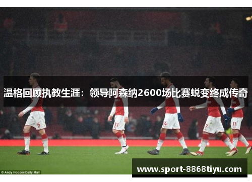 温格回顾执教生涯：领导阿森纳2600场比赛蜕变终成传奇